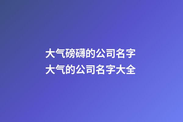 大气磅礴的公司名字 大气的公司名字大全-第1张-公司起名-玄机派